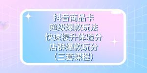 抖音商品卡-超级爆款玩法+快速提升体验分+店群爆款玩分（三套课程）